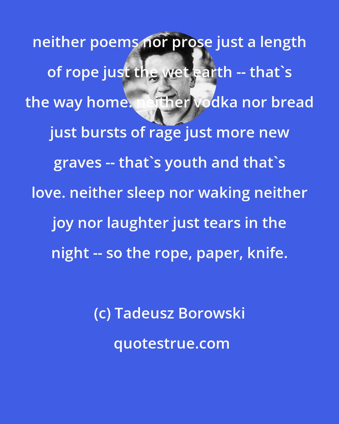 Tadeusz Borowski: neither poems nor prose just a length of rope just the wet earth -- that's the way home. neither vodka nor bread just bursts of rage just more new graves -- that's youth and that's love. neither sleep nor waking neither joy nor laughter just tears in the night -- so the rope, paper, knife.