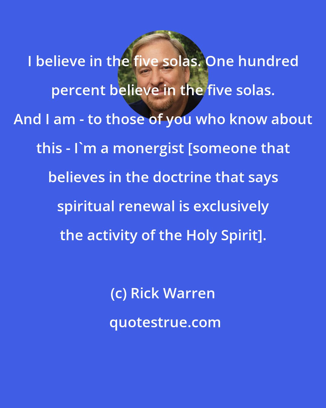 Rick Warren: I believe in the five solas. One hundred percent believe in the five solas. And I am - to those of you who know about this - I'm a monergist [someone that believes in the doctrine that says spiritual renewal is exclusively the activity of the Holy Spirit].