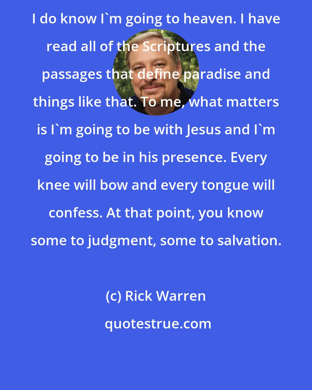 Rick Warren: I do know I'm going to heaven. I have read all of the Scriptures and the passages that define paradise and things like that. To me, what matters is I'm going to be with Jesus and I'm going to be in his presence. Every knee will bow and every tongue will confess. At that point, you know some to judgment, some to salvation.