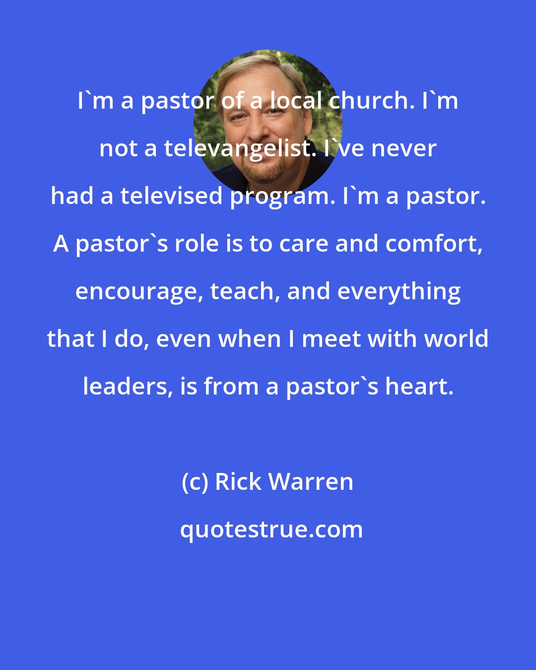 Rick Warren: I'm a pastor of a local church. I'm not a televangelist. I've never had a televised program. I'm a pastor. A pastor's role is to care and comfort, encourage, teach, and everything that I do, even when I meet with world leaders, is from a pastor's heart.