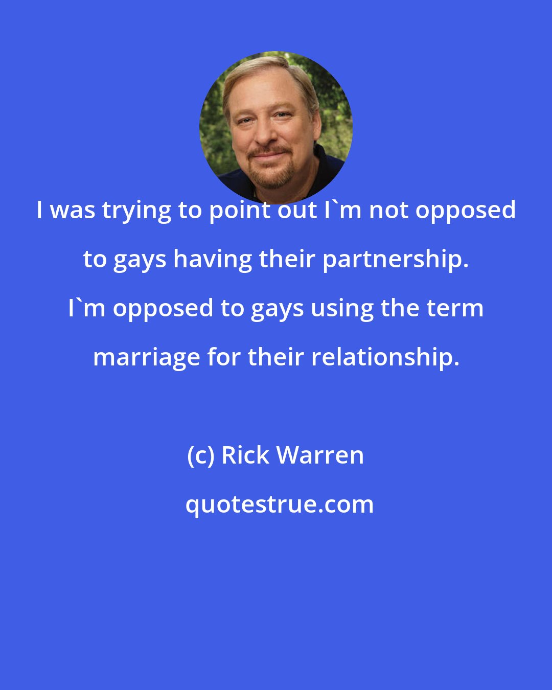 Rick Warren: I was trying to point out I'm not opposed to gays having their partnership. I'm opposed to gays using the term marriage for their relationship.