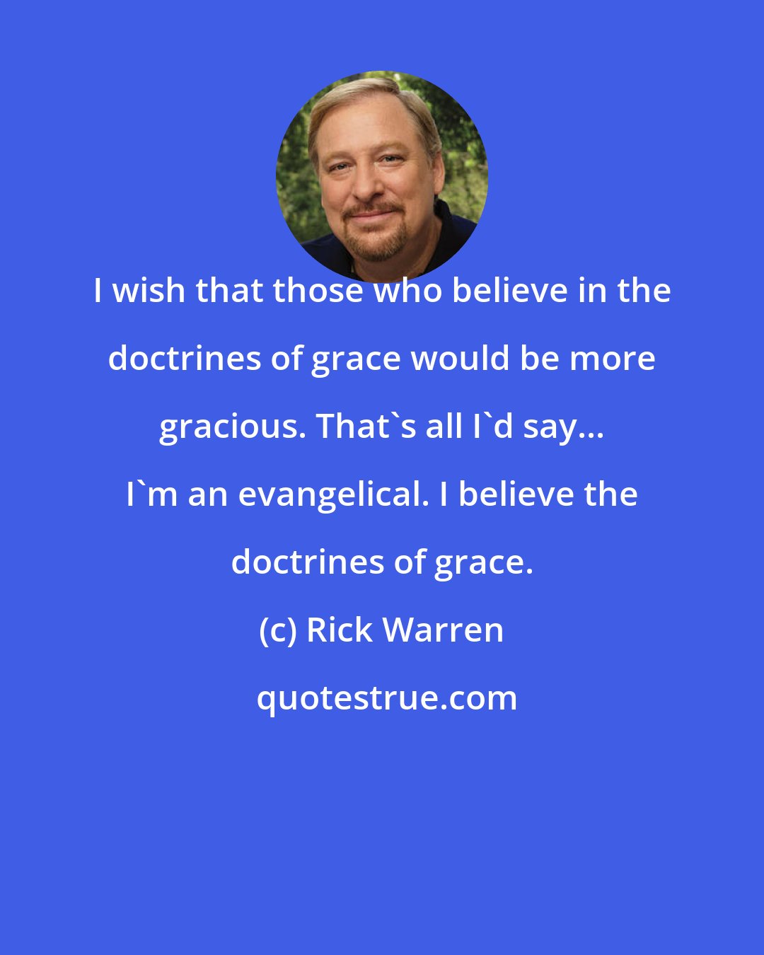 Rick Warren: I wish that those who believe in the doctrines of grace would be more gracious. That's all I'd say... I'm an evangelical. I believe the doctrines of grace.