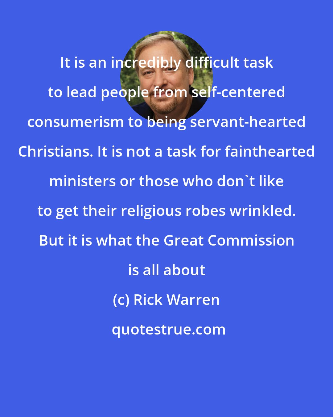 Rick Warren: It is an incredibly difficult task to lead people from self-centered consumerism to being servant-hearted Christians. It is not a task for fainthearted ministers or those who don't like to get their religious robes wrinkled. But it is what the Great Commission is all about