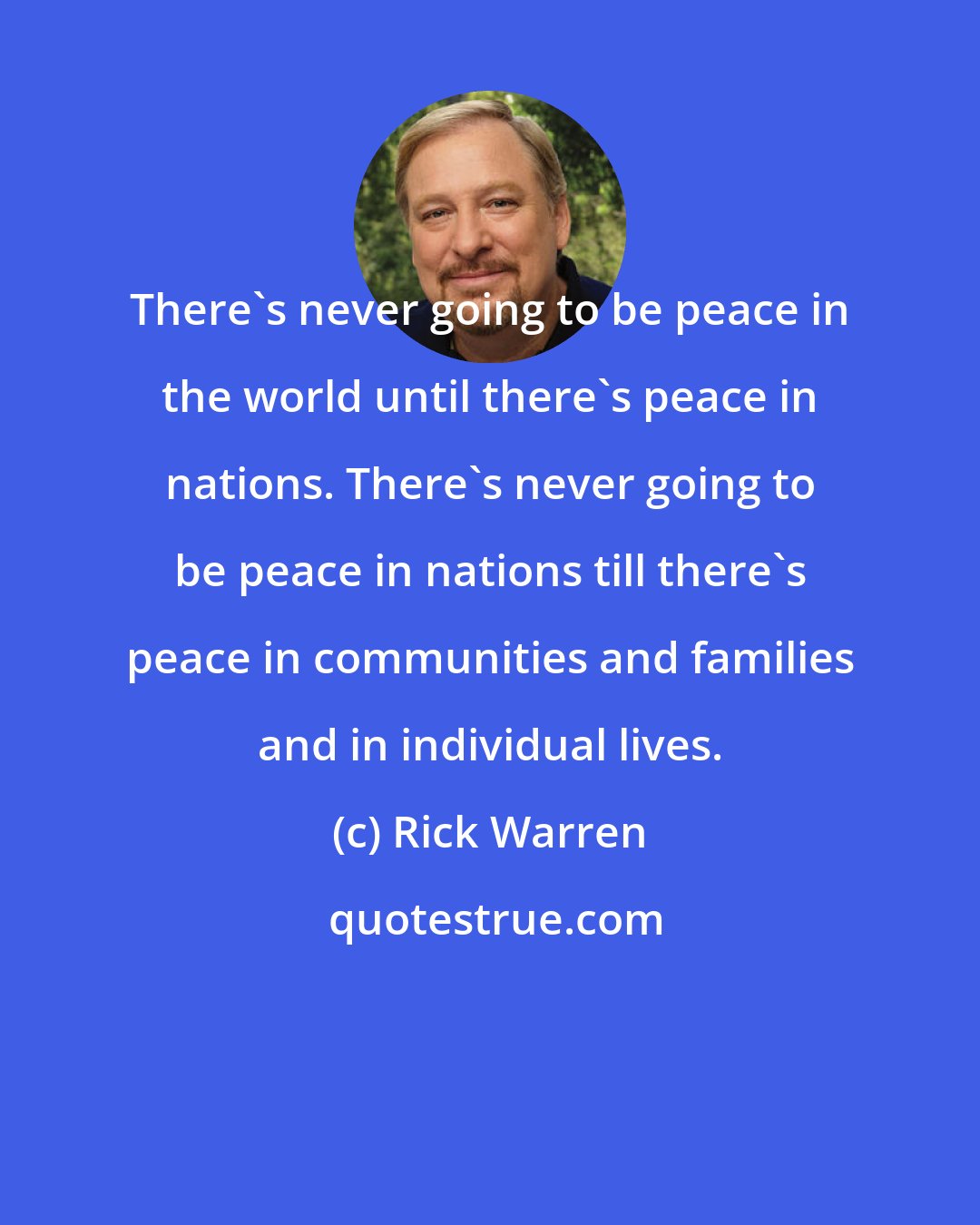 Rick Warren: There's never going to be peace in the world until there's peace in nations. There's never going to be peace in nations till there's peace in communities and families and in individual lives.