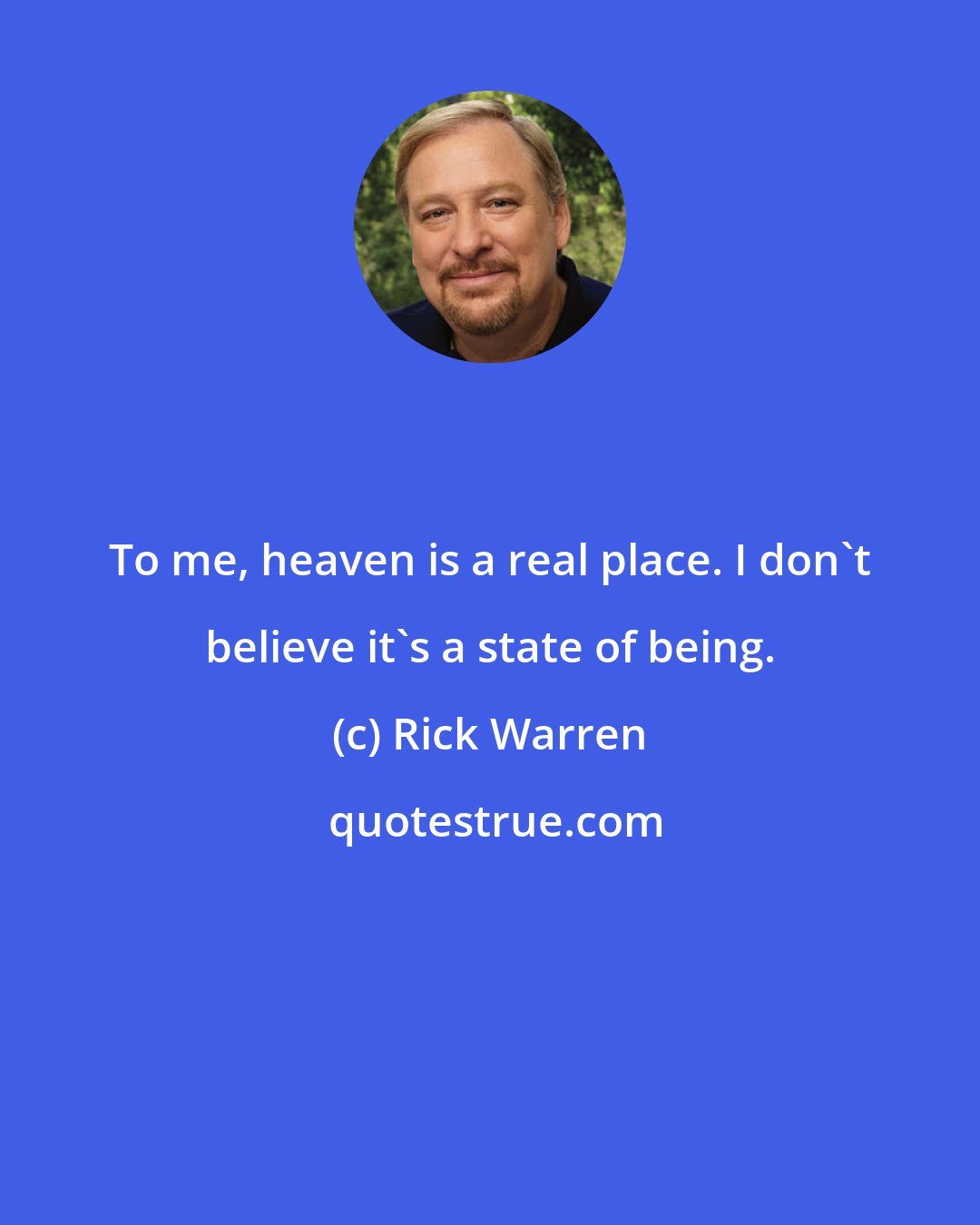 Rick Warren: To me, heaven is a real place. I don't believe it's a state of being.