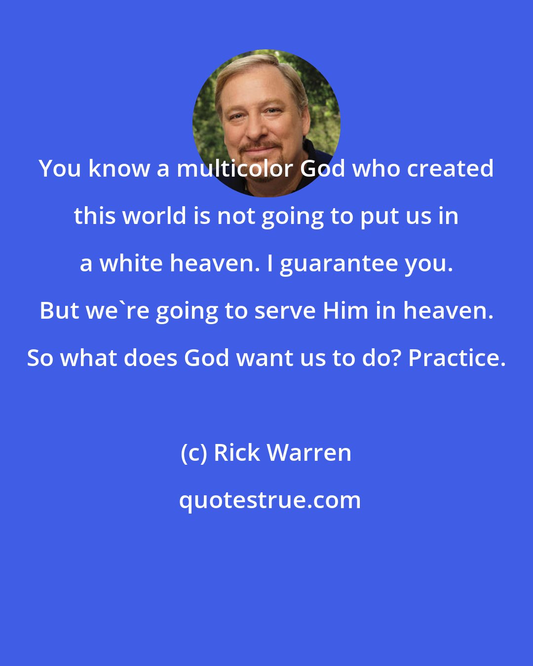 Rick Warren: You know a multicolor God who created this world is not going to put us in a white heaven. I guarantee you. But we're going to serve Him in heaven. So what does God want us to do? Practice.