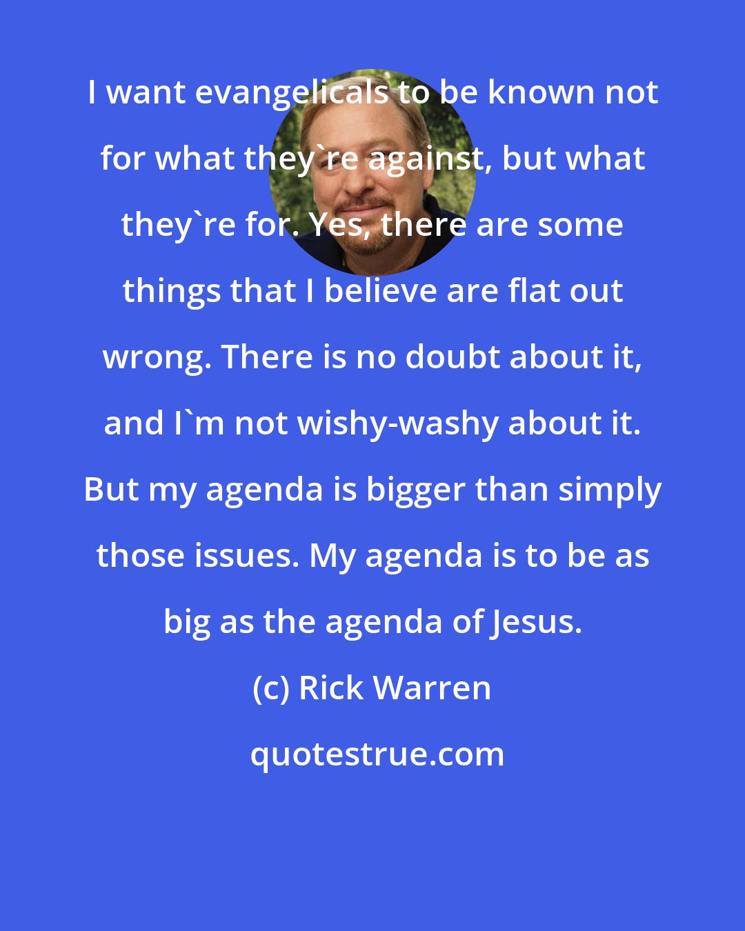 Rick Warren: I want evangelicals to be known not for what they're against, but what they're for. Yes, there are some things that I believe are flat out wrong. There is no doubt about it, and I'm not wishy-washy about it. But my agenda is bigger than simply those issues. My agenda is to be as big as the agenda of Jesus.