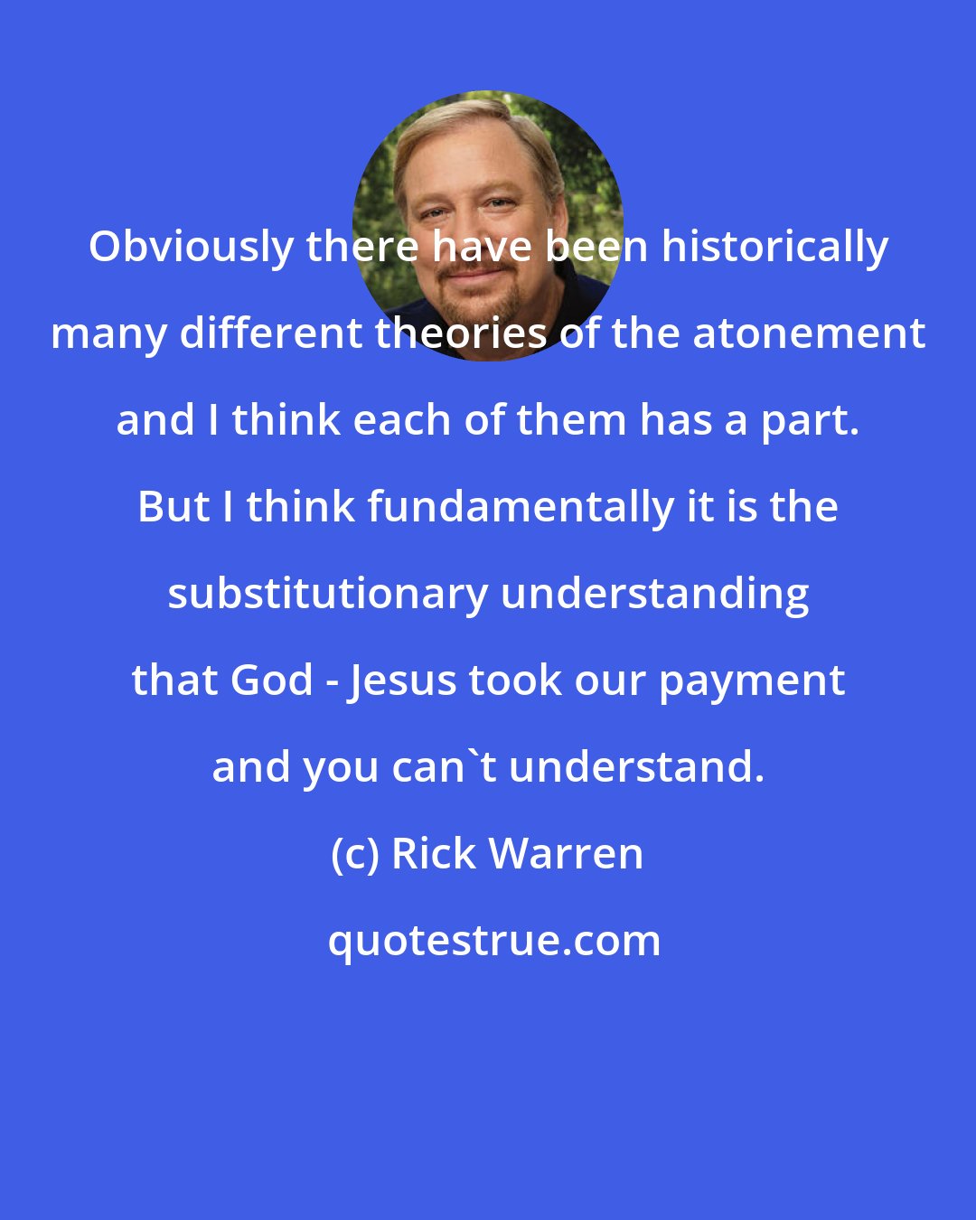 Rick Warren: Obviously there have been historically many different theories of the atonement and I think each of them has a part. But I think fundamentally it is the substitutionary understanding that God - Jesus took our payment and you can't understand.