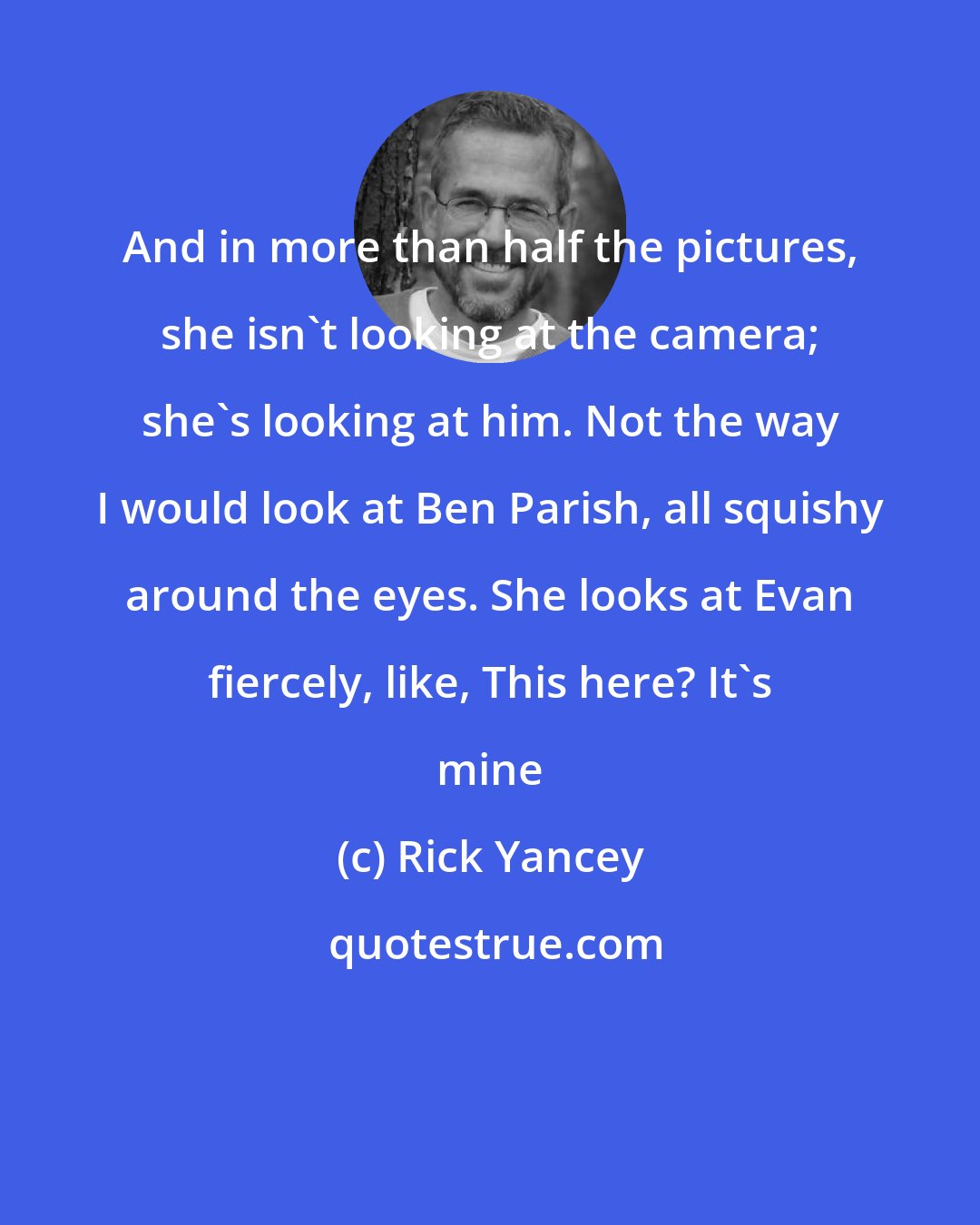 Rick Yancey: And in more than half the pictures, she isn't looking at the camera; she's looking at him. Not the way I would look at Ben Parish, all squishy around the eyes. She looks at Evan fiercely, like, This here? It's mine