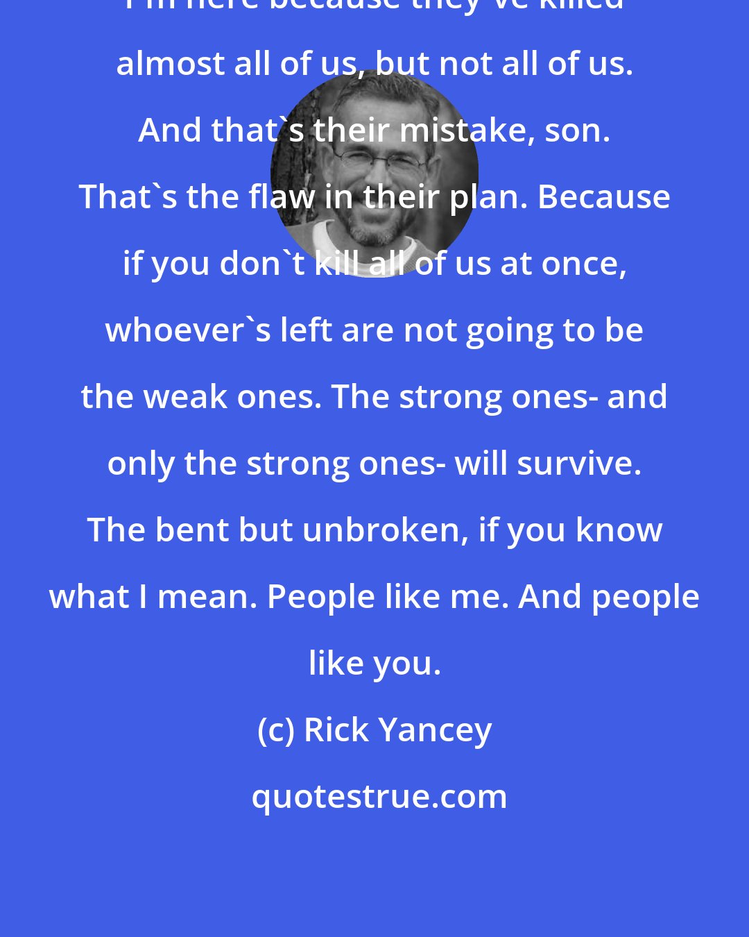Rick Yancey: I'm here because they've killed almost all of us, but not all of us. And that's their mistake, son. That's the flaw in their plan. Because if you don't kill all of us at once, whoever's left are not going to be the weak ones. The strong ones- and only the strong ones- will survive. The bent but unbroken, if you know what I mean. People like me. And people like you.