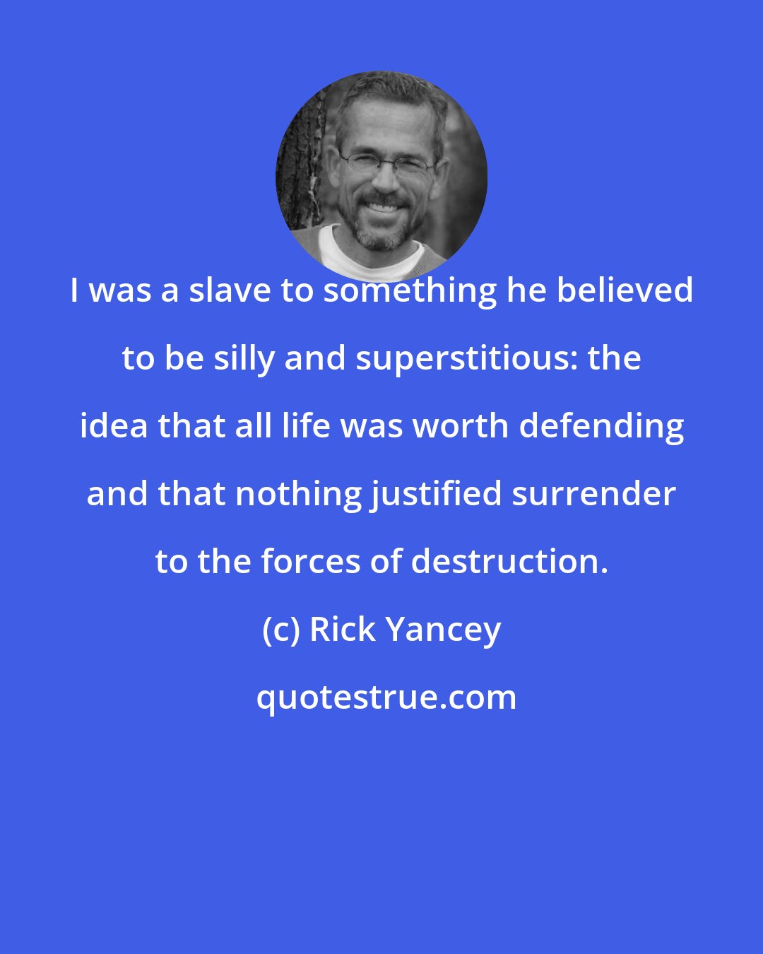 Rick Yancey: I was a slave to something he believed to be silly and superstitious: the idea that all life was worth defending and that nothing justified surrender to the forces of destruction.