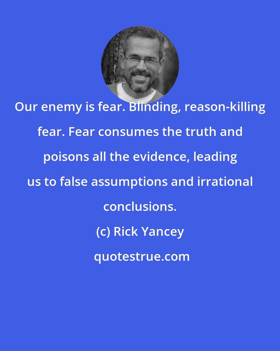 Rick Yancey: Our enemy is fear. Blinding, reason-killing fear. Fear consumes the truth and poisons all the evidence, leading us to false assumptions and irrational conclusions.