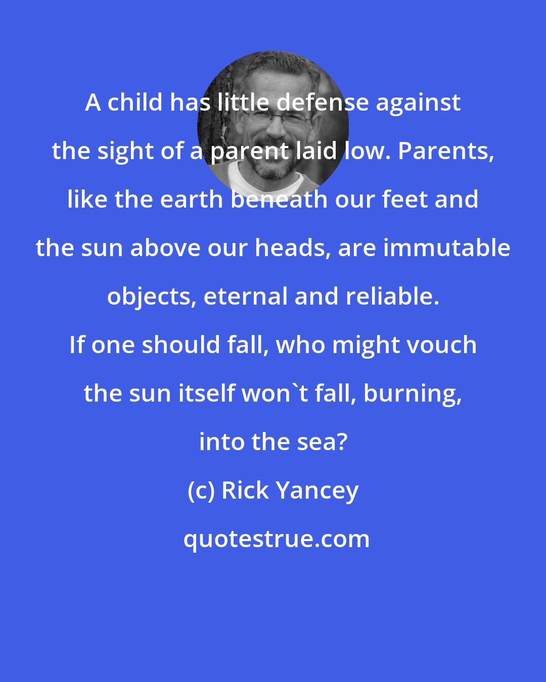 Rick Yancey: A child has little defense against the sight of a parent laid low. Parents, like the earth beneath our feet and the sun above our heads, are immutable objects, eternal and reliable. If one should fall, who might vouch the sun itself won't fall, burning, into the sea?