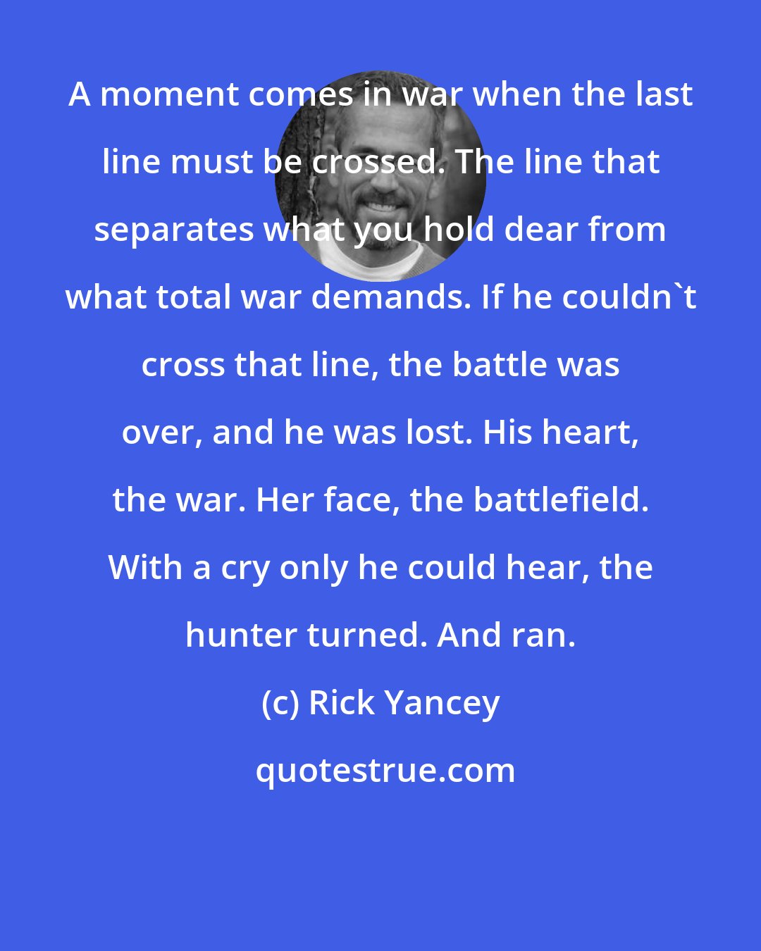 Rick Yancey: A moment comes in war when the last line must be crossed. The line that separates what you hold dear from what total war demands. If he couldn't cross that line, the battle was over, and he was lost. His heart, the war. Her face, the battlefield. With a cry only he could hear, the hunter turned. And ran.