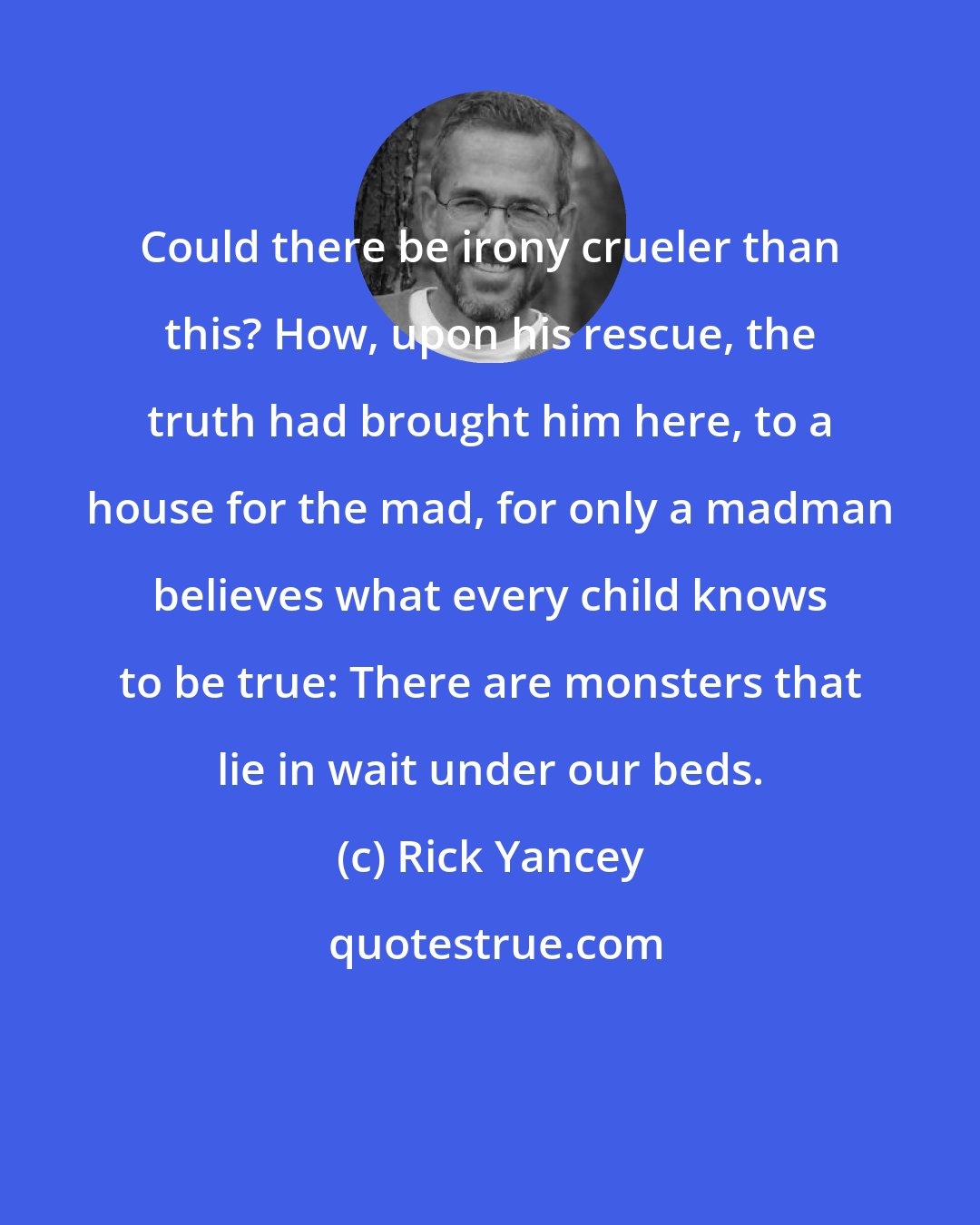 Rick Yancey: Could there be irony crueler than this? How, upon his rescue, the truth had brought him here, to a house for the mad, for only a madman believes what every child knows to be true: There are monsters that lie in wait under our beds.
