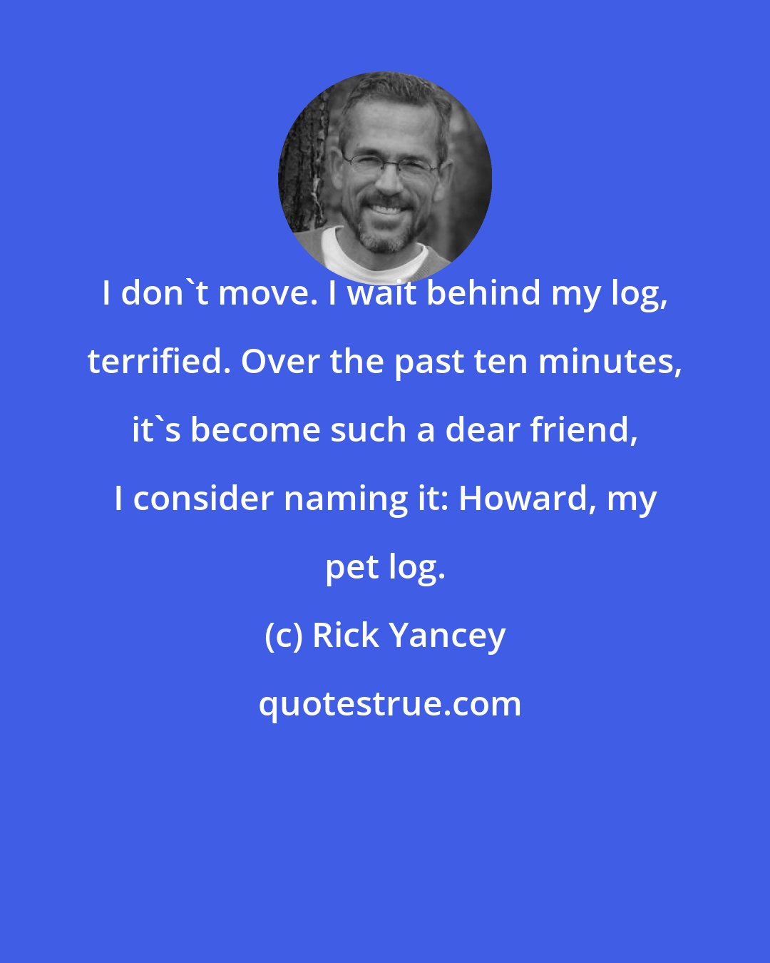 Rick Yancey: I don't move. I wait behind my log, terrified. Over the past ten minutes, it's become such a dear friend, I consider naming it: Howard, my pet log.