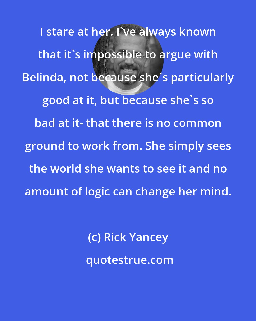 Rick Yancey: I stare at her. I've always known that it's impossible to argue with Belinda, not because she's particularly good at it, but because she's so bad at it- that there is no common ground to work from. She simply sees the world she wants to see it and no amount of logic can change her mind.