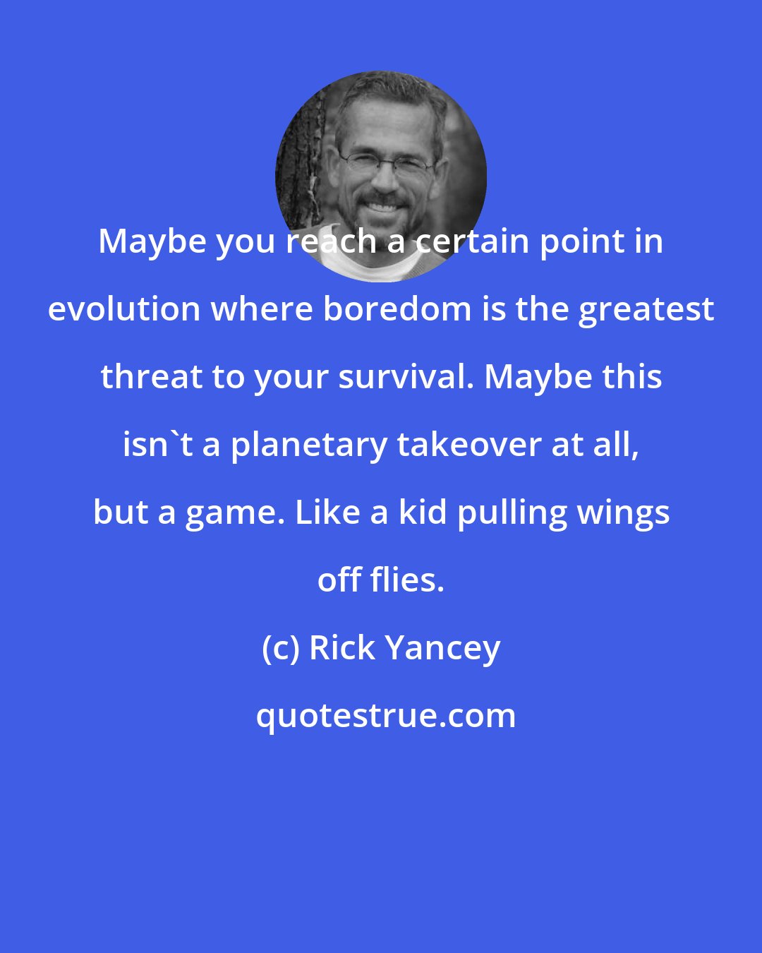 Rick Yancey: Maybe you reach a certain point in evolution where boredom is the greatest threat to your survival. Maybe this isn't a planetary takeover at all, but a game. Like a kid pulling wings off flies.