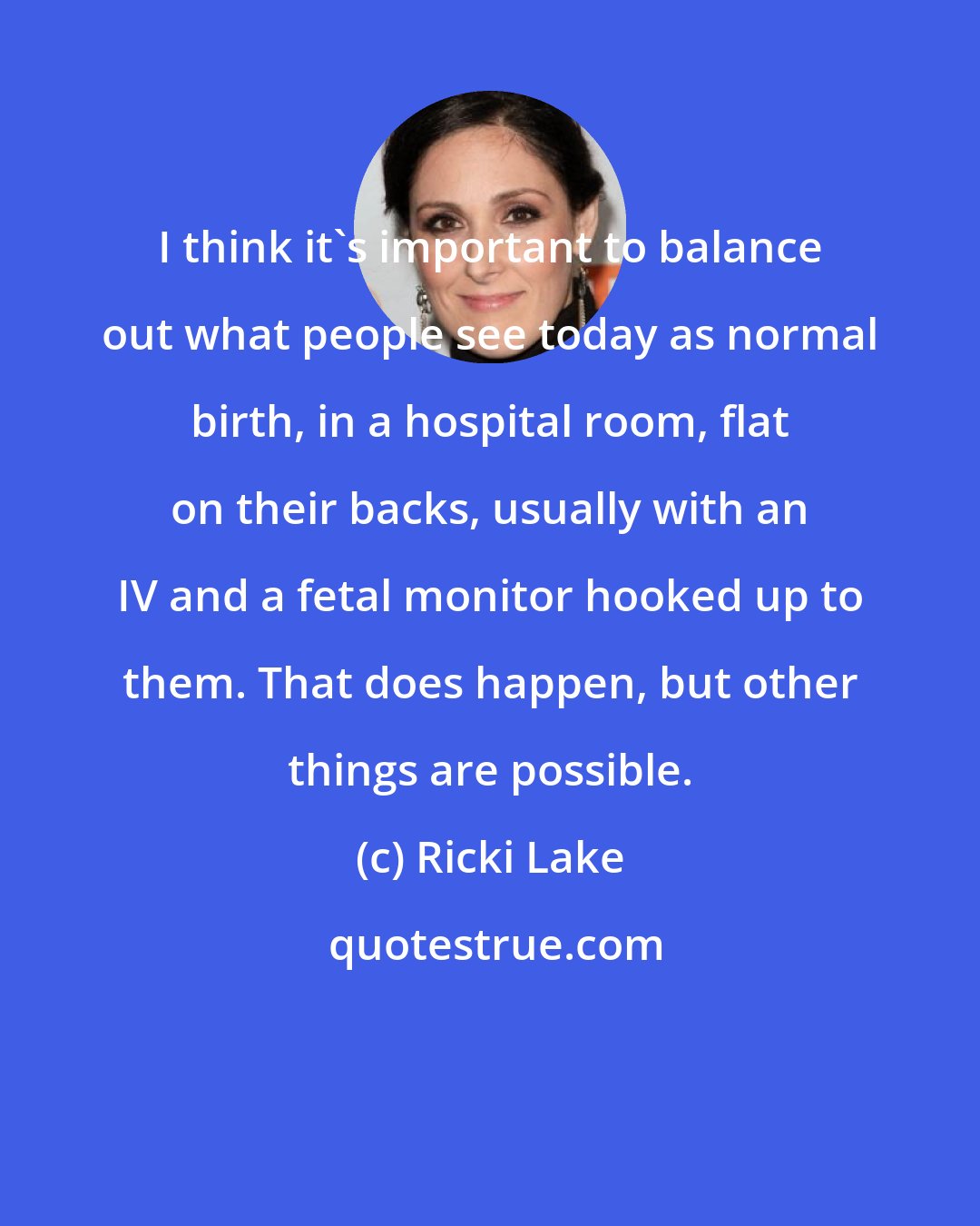 Ricki Lake: I think it's important to balance out what people see today as normal birth, in a hospital room, flat on their backs, usually with an IV and a fetal monitor hooked up to them. That does happen, but other things are possible.