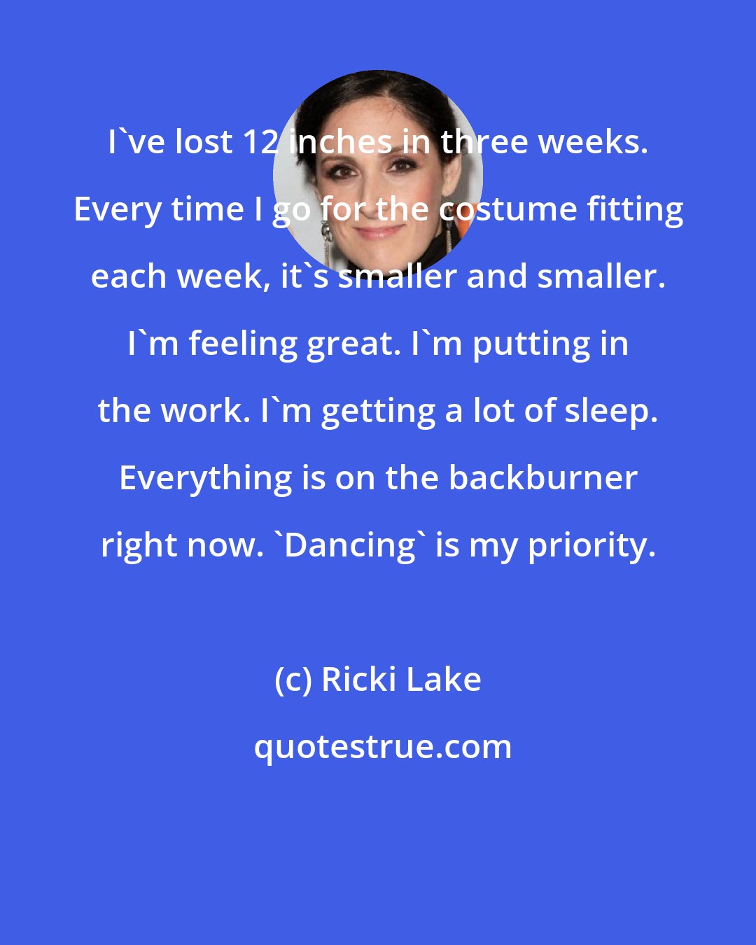 Ricki Lake: I've lost 12 inches in three weeks. Every time I go for the costume fitting each week, it's smaller and smaller. I'm feeling great. I'm putting in the work. I'm getting a lot of sleep. Everything is on the backburner right now. 'Dancing' is my priority.