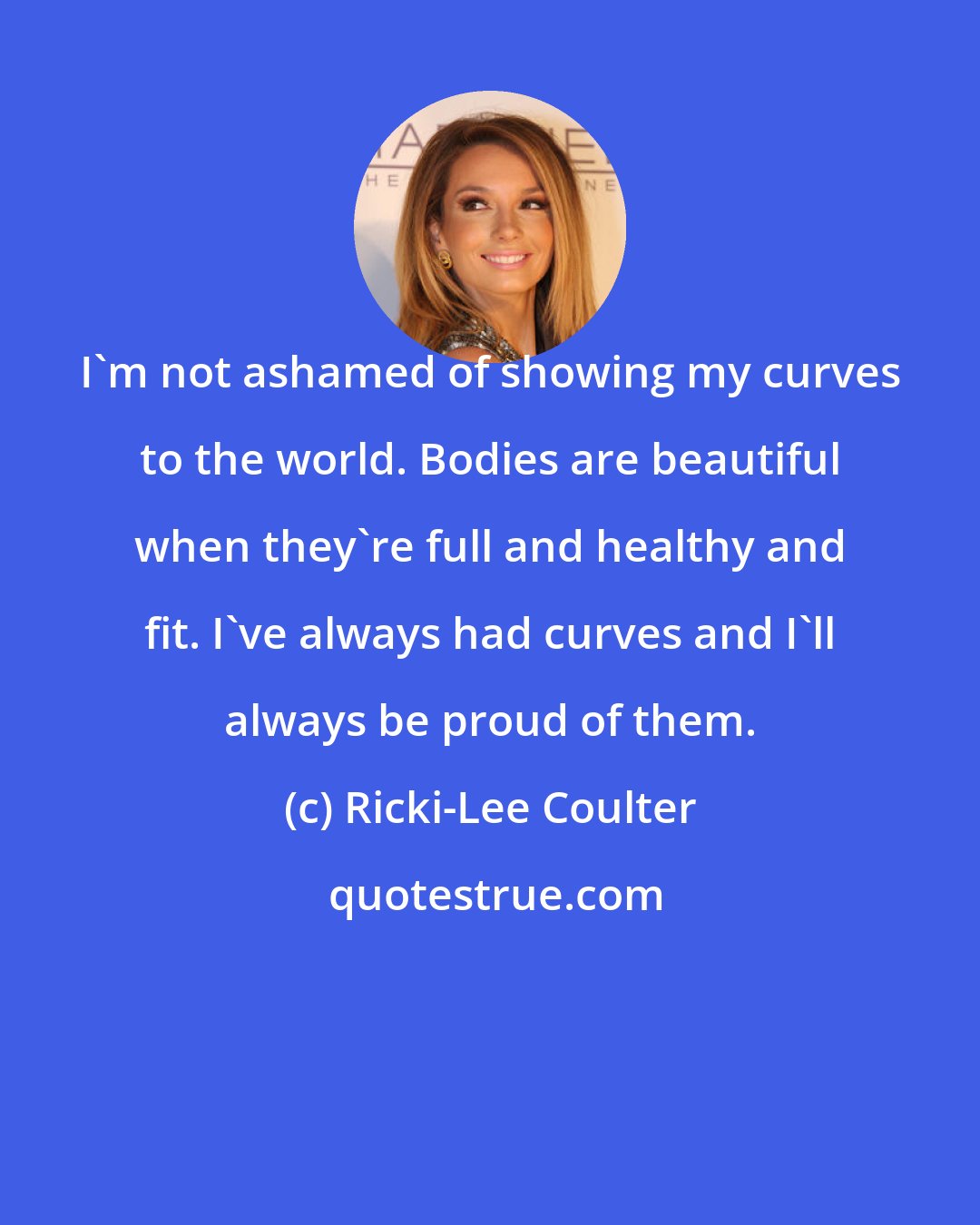 Ricki-Lee Coulter: I'm not ashamed of showing my curves to the world. Bodies are beautiful when they're full and healthy and fit. I've always had curves and I'll always be proud of them.