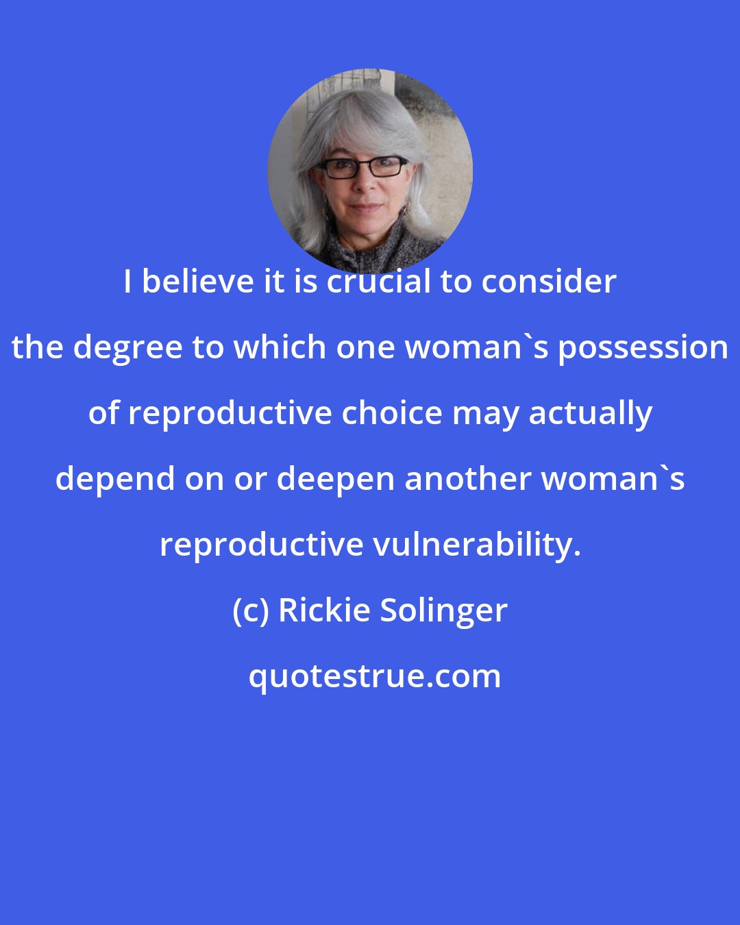 Rickie Solinger: I believe it is crucial to consider the degree to which one woman's possession of reproductive choice may actually depend on or deepen another woman's reproductive vulnerability.