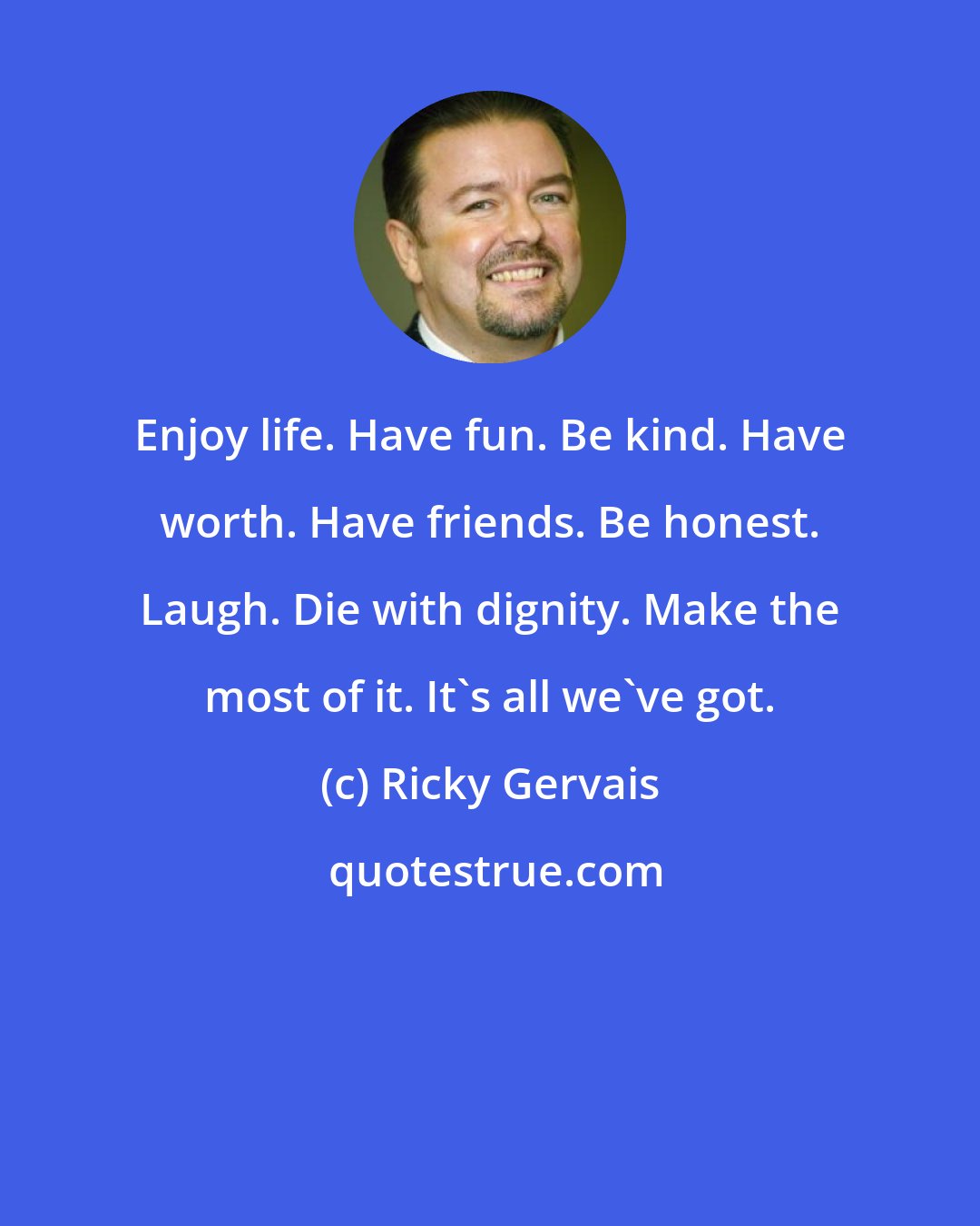 Ricky Gervais: Enjoy life. Have fun. Be kind. Have worth. Have friends. Be honest. Laugh. Die with dignity. Make the most of it. It's all we've got.