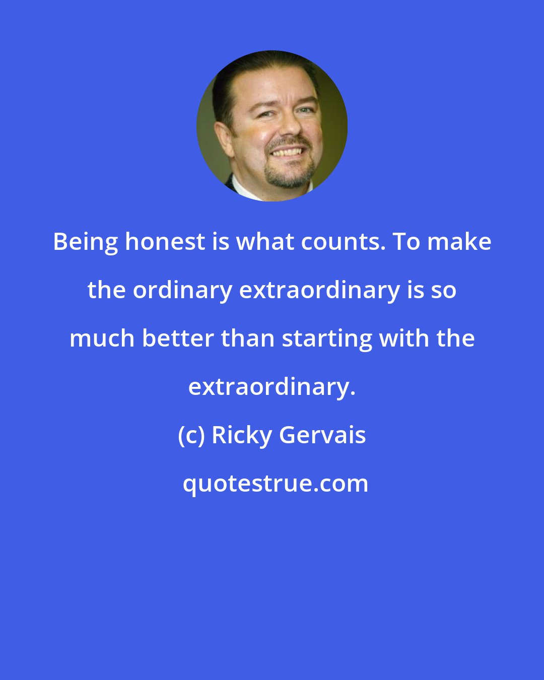 Ricky Gervais: Being honest is what counts. To make the ordinary extraordinary is so much better than starting with the extraordinary.