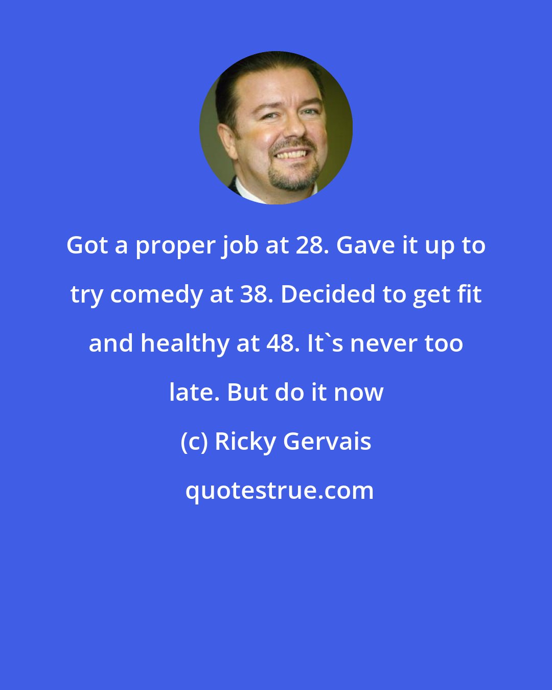 Ricky Gervais: Got a proper job at 28. Gave it up to try comedy at 38. Decided to get fit and healthy at 48. It's never too late. But do it now