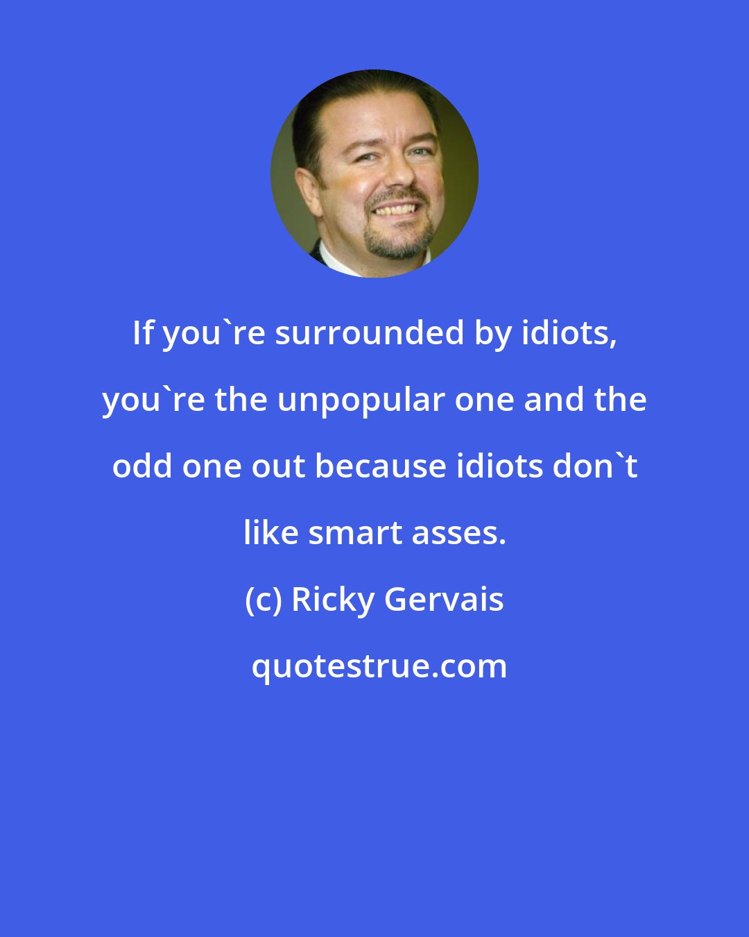 Ricky Gervais: If you're surrounded by idiots, you're the unpopular one and the odd one out because idiots don't like smart asses.