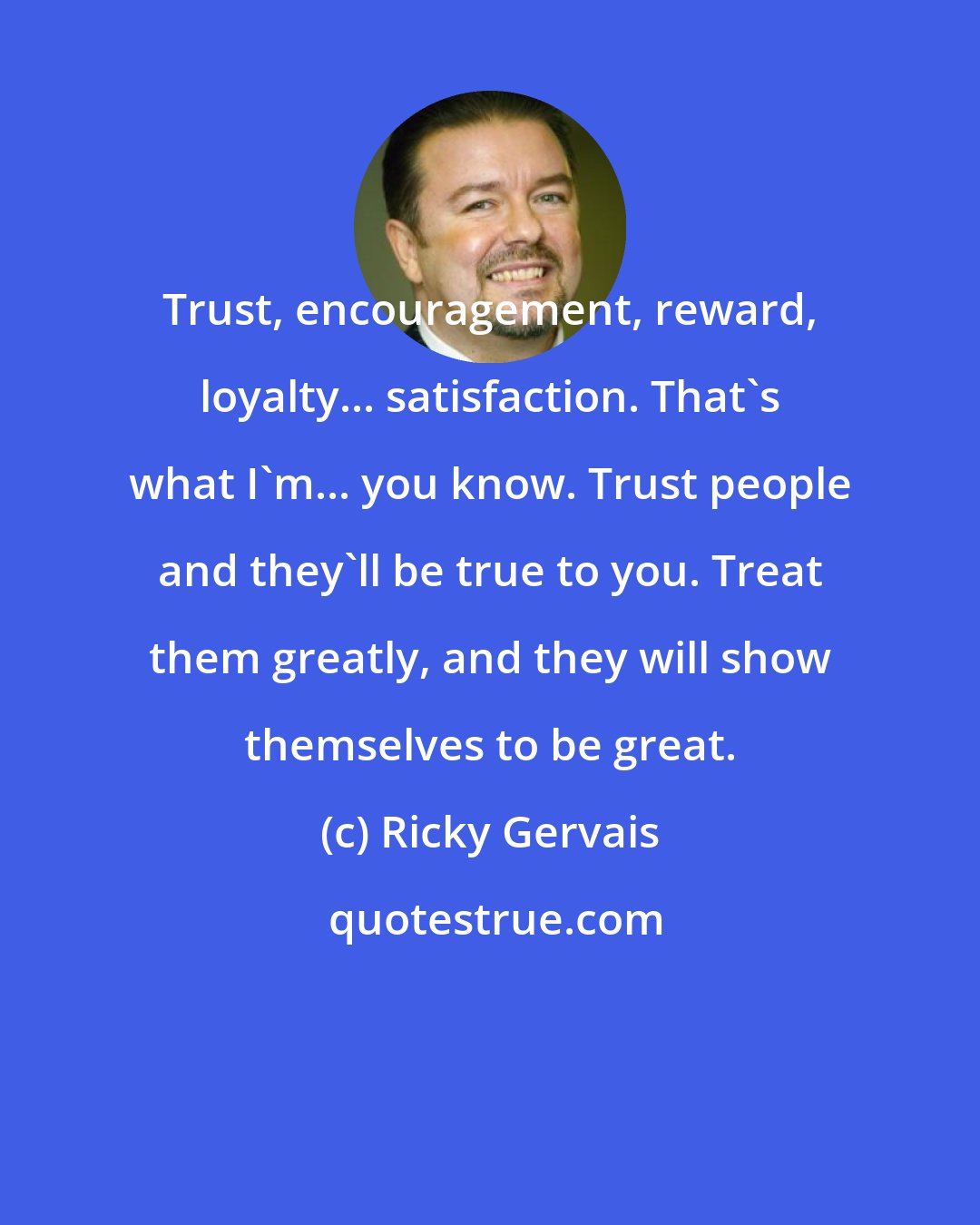 Ricky Gervais: Trust, encouragement, reward, loyalty... satisfaction. That's what I'm... you know. Trust people and they'll be true to you. Treat them greatly, and they will show themselves to be great.