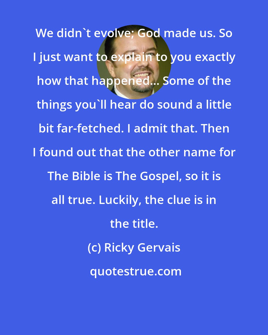 Ricky Gervais: We didn't evolve; God made us. So I just want to explain to you exactly how that happened... Some of the things you'll hear do sound a little bit far-fetched. I admit that. Then I found out that the other name for The Bible is The Gospel, so it is all true. Luckily, the clue is in the title.