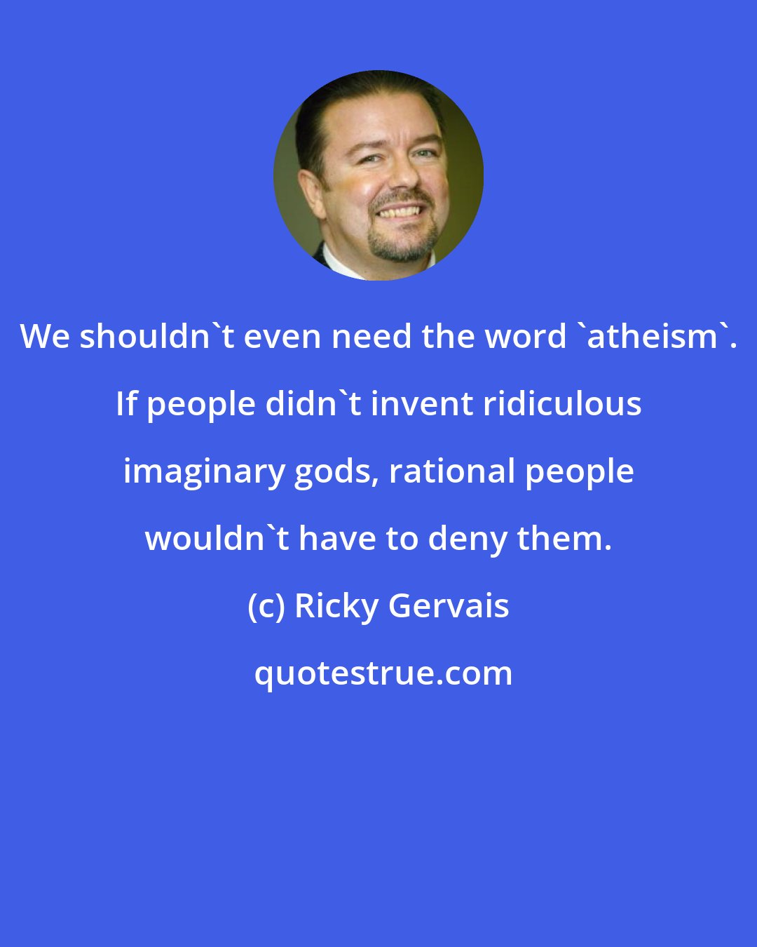 Ricky Gervais: We shouldn't even need the word 'atheism'. If people didn't invent ridiculous imaginary gods, rational people wouldn't have to deny them.