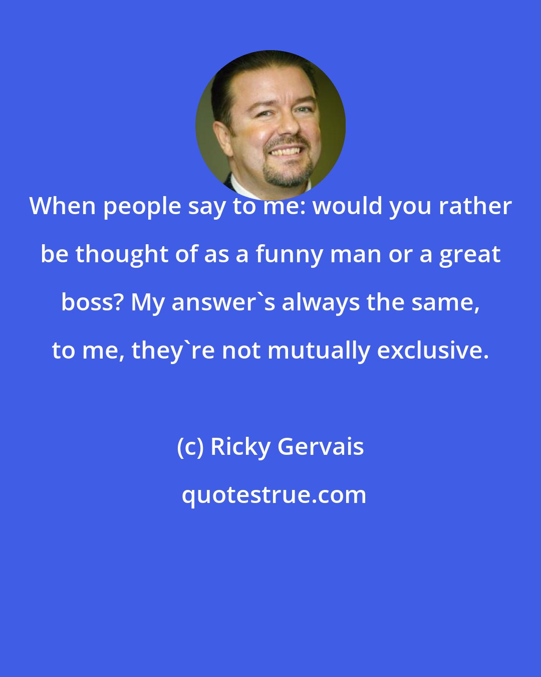 Ricky Gervais: When people say to me: would you rather be thought of as a funny man or a great boss? My answer's always the same, to me, they're not mutually exclusive.