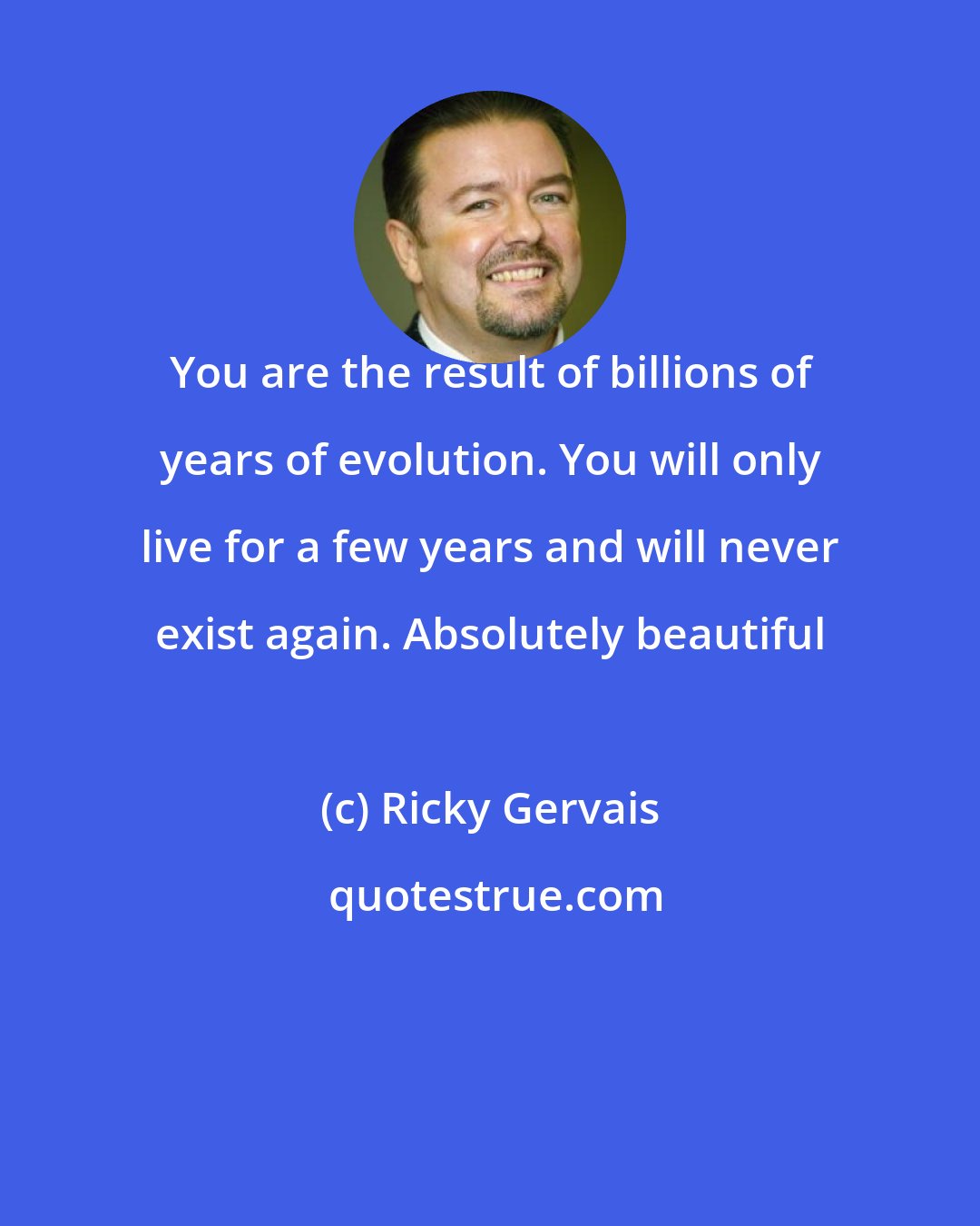 Ricky Gervais: You are the result of billions of years of evolution. You will only live for a few years and will never exist again. Absolutely beautiful