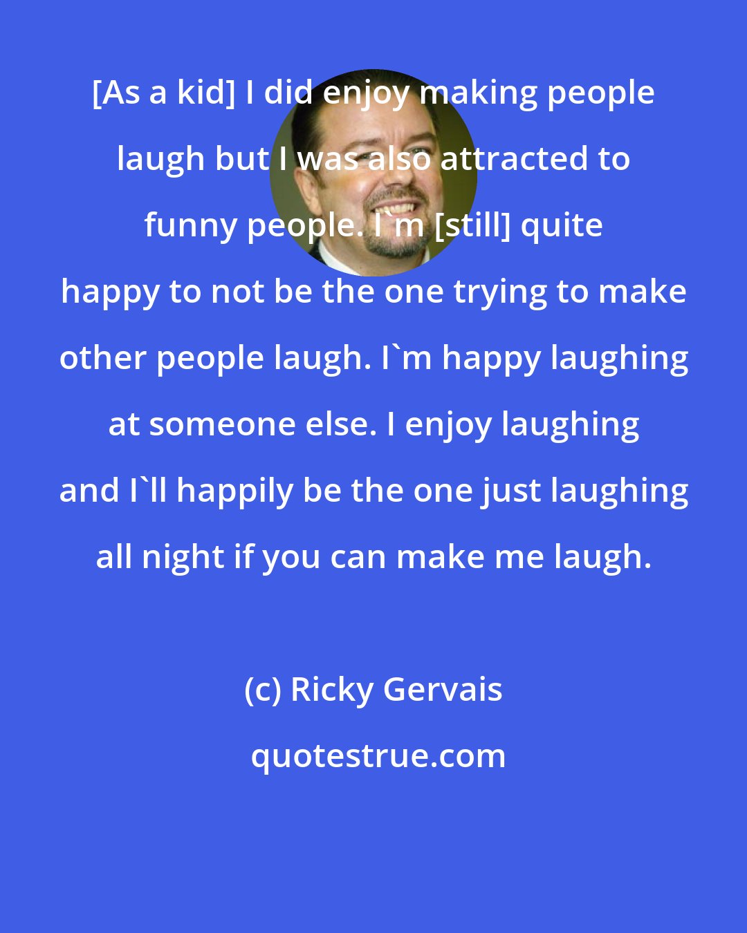 Ricky Gervais: [As a kid] I did enjoy making people laugh but I was also attracted to funny people. I'm [still] quite happy to not be the one trying to make other people laugh. I'm happy laughing at someone else. I enjoy laughing and I'll happily be the one just laughing all night if you can make me laugh.