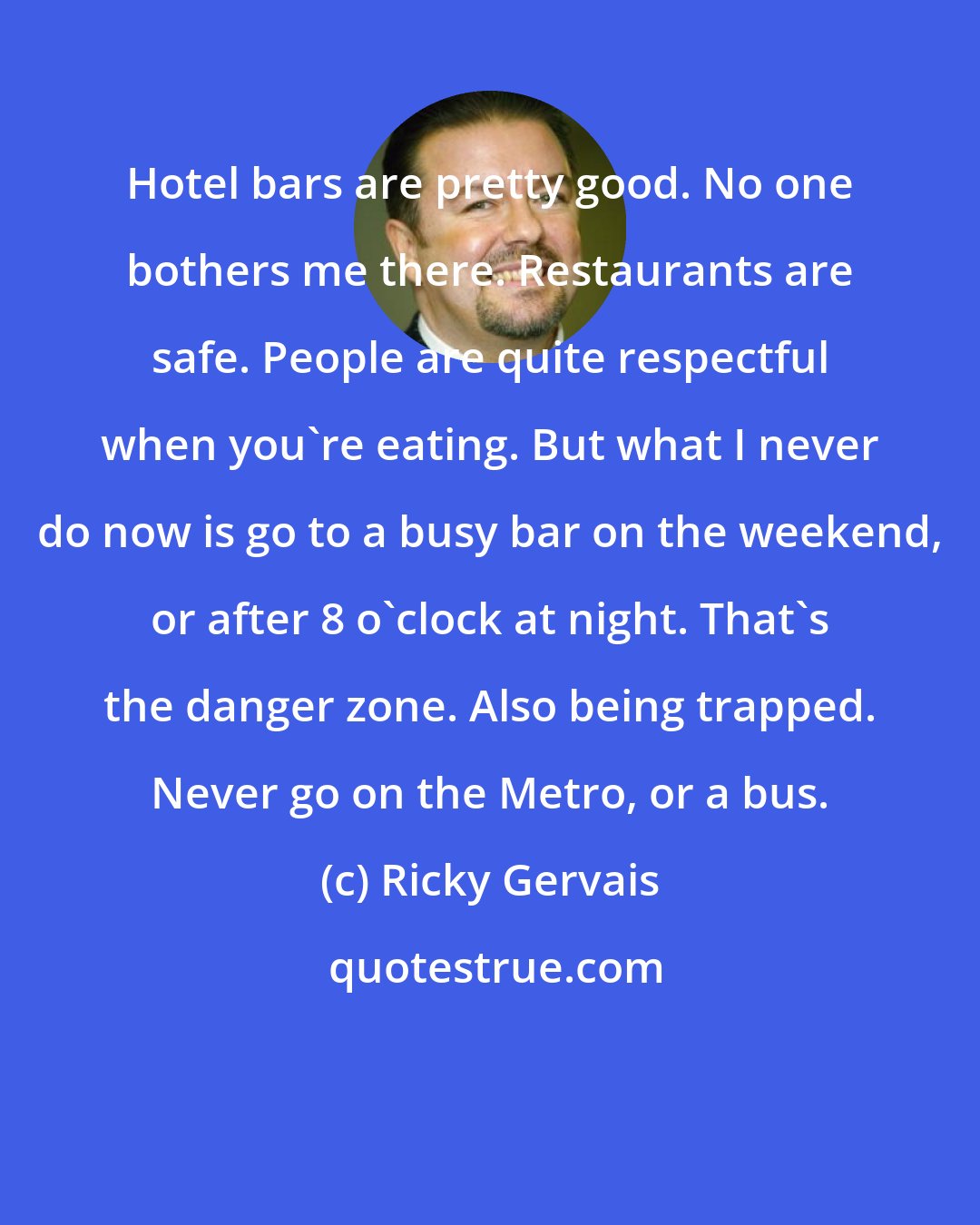 Ricky Gervais: Hotel bars are pretty good. No one bothers me there. Restaurants are safe. People are quite respectful when you're eating. But what I never do now is go to a busy bar on the weekend, or after 8 o'clock at night. That's the danger zone. Also being trapped. Never go on the Metro, or a bus.