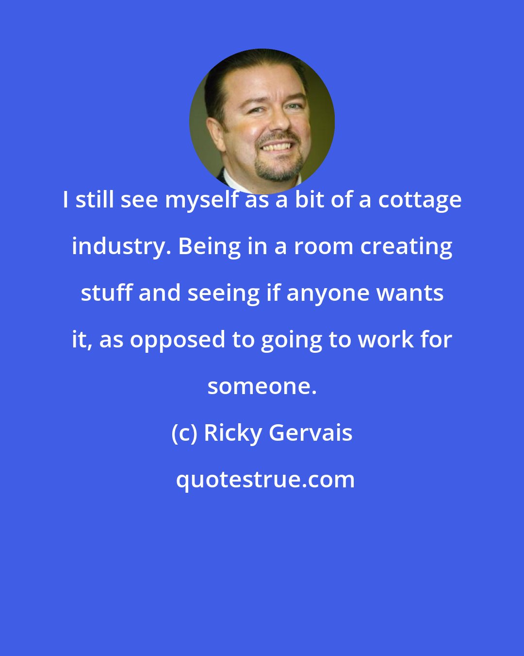 Ricky Gervais: I still see myself as a bit of a cottage industry. Being in a room creating stuff and seeing if anyone wants it, as opposed to going to work for someone.