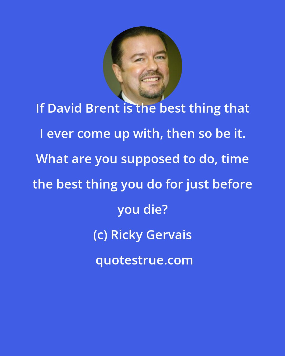 Ricky Gervais: If David Brent is the best thing that I ever come up with, then so be it. What are you supposed to do, time the best thing you do for just before you die?