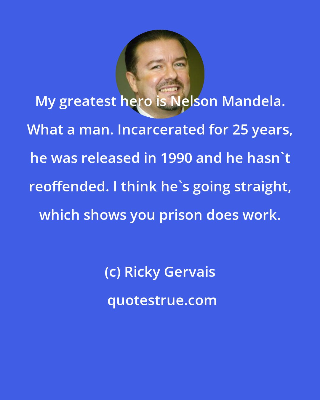 Ricky Gervais: My greatest hero is Nelson Mandela. What a man. Incarcerated for 25 years, he was released in 1990 and he hasn't reoffended. I think he's going straight, which shows you prison does work.