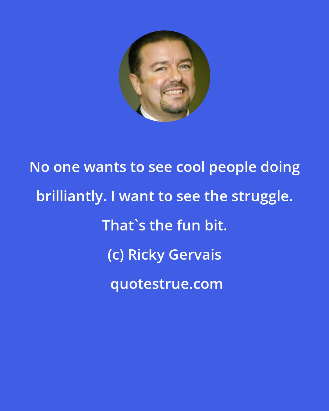 Ricky Gervais: No one wants to see cool people doing brilliantly. I want to see the struggle. That's the fun bit.