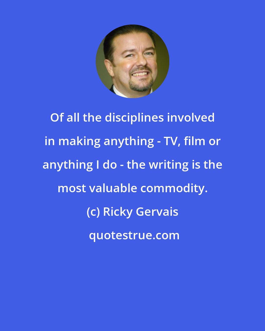 Ricky Gervais: Of all the disciplines involved in making anything - TV, film or anything I do - the writing is the most valuable commodity.