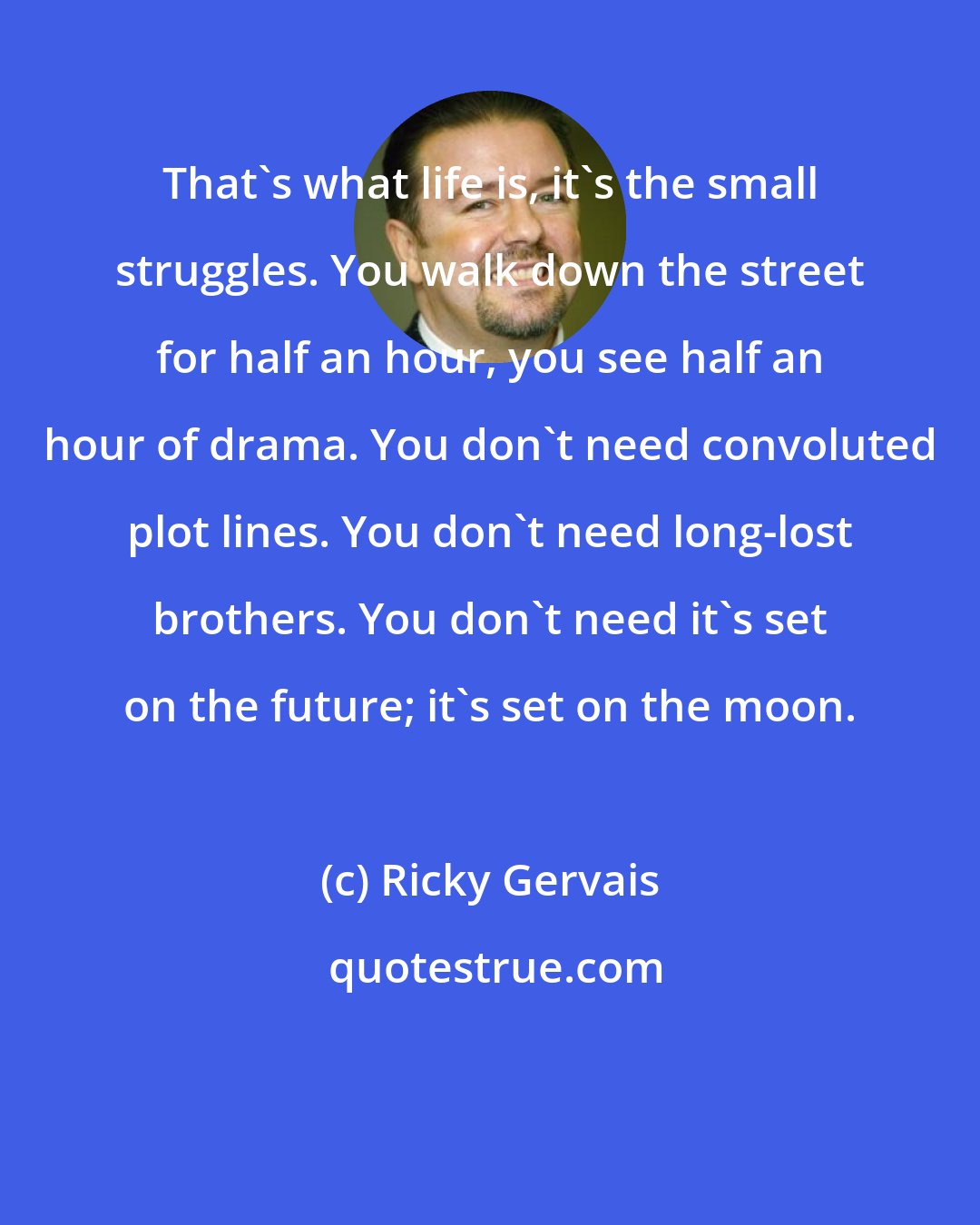 Ricky Gervais: That's what life is, it's the small struggles. You walk down the street for half an hour, you see half an hour of drama. You don't need convoluted plot lines. You don't need long-lost brothers. You don't need it's set on the future; it's set on the moon.