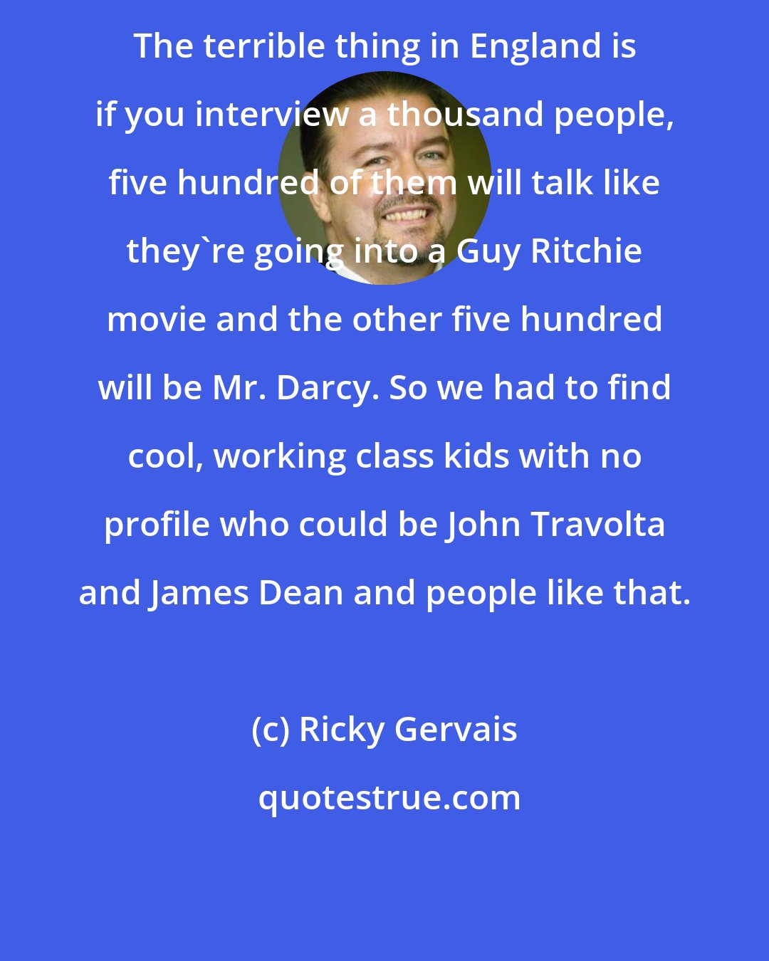 Ricky Gervais: The terrible thing in England is if you interview a thousand people, five hundred of them will talk like they're going into a Guy Ritchie movie and the other five hundred will be Mr. Darcy. So we had to find cool, working class kids with no profile who could be John Travolta and James Dean and people like that.