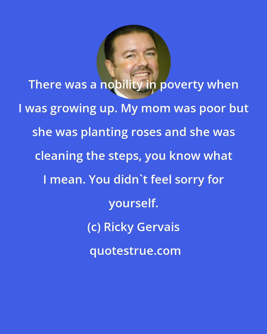 Ricky Gervais: There was a nobility in poverty when I was growing up. My mom was poor but she was planting roses and she was cleaning the steps, you know what I mean. You didn't feel sorry for yourself.