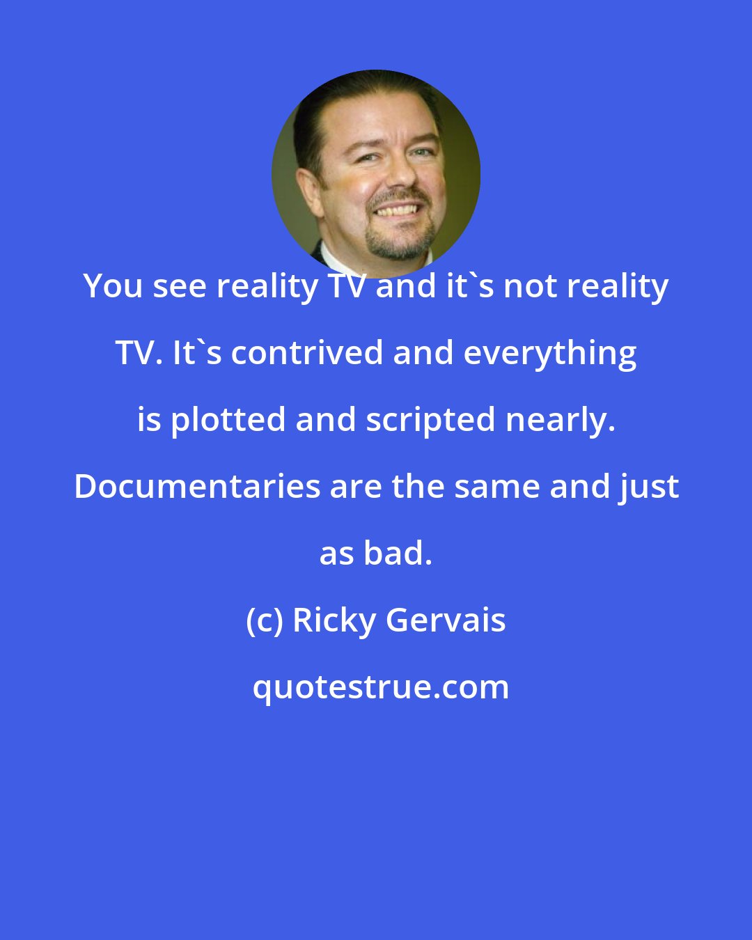 Ricky Gervais: You see reality TV and it's not reality TV. It's contrived and everything is plotted and scripted nearly. Documentaries are the same and just as bad.