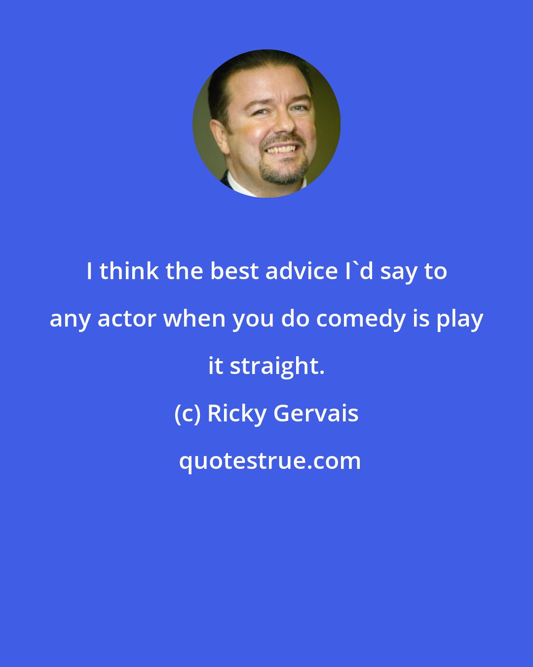 Ricky Gervais: I think the best advice I'd say to any actor when you do comedy is play it straight.