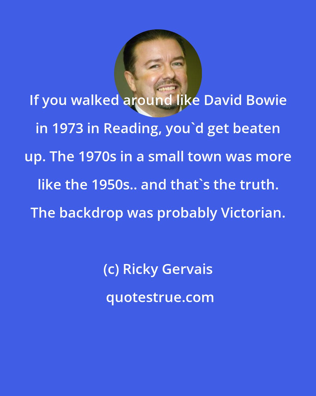 Ricky Gervais: If you walked around like David Bowie in 1973 in Reading, you'd get beaten up. The 1970s in a small town was more like the 1950s.. and that's the truth. The backdrop was probably Victorian.