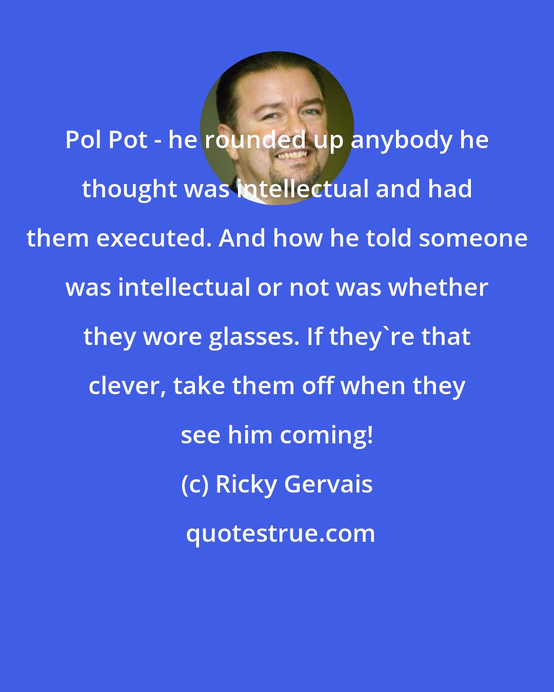 Ricky Gervais: Pol Pot - he rounded up anybody he thought was intellectual and had them executed. And how he told someone was intellectual or not was whether they wore glasses. If they're that clever, take them off when they see him coming!