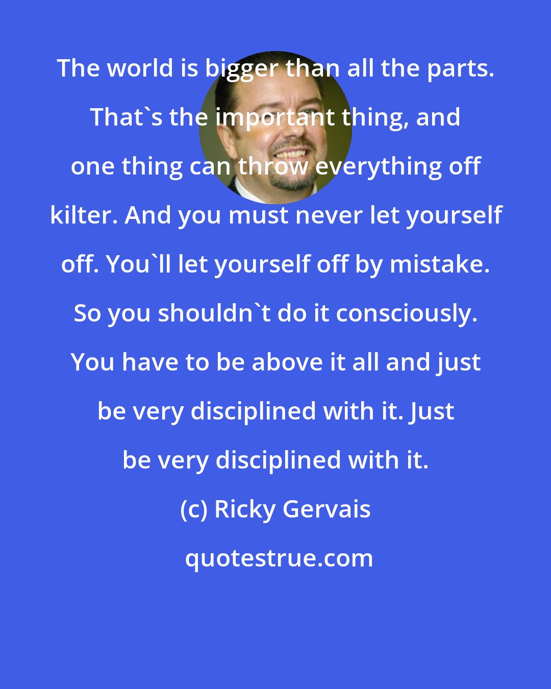 Ricky Gervais: The world is bigger than all the parts. That's the important thing, and one thing can throw everything off kilter. And you must never let yourself off. You'll let yourself off by mistake. So you shouldn't do it consciously. You have to be above it all and just be very disciplined with it. Just be very disciplined with it.